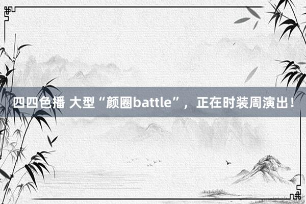 四四色播 大型“颜圈battle”，正在时装周演出！