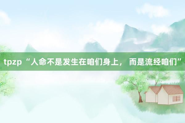tpzp “人命不是发生在咱们身上， 而是流经咱们”