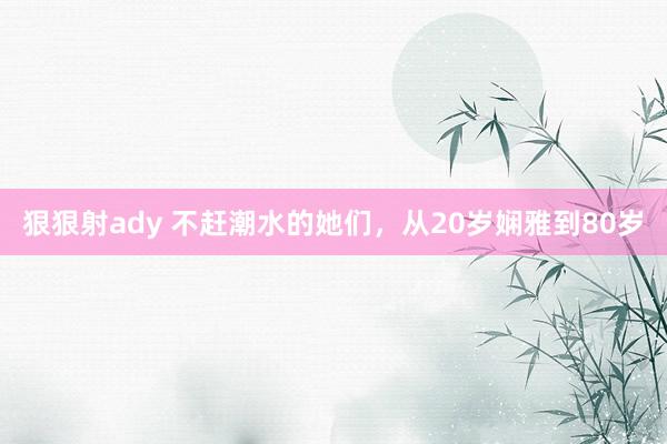 狠狠射ady 不赶潮水的她们，从20岁娴雅到80岁