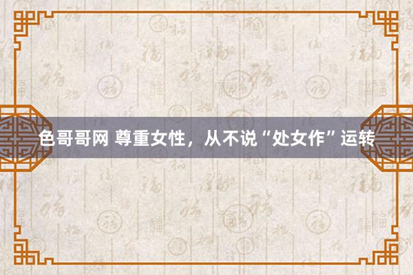 色哥哥网 尊重女性，从不说“处女作”运转