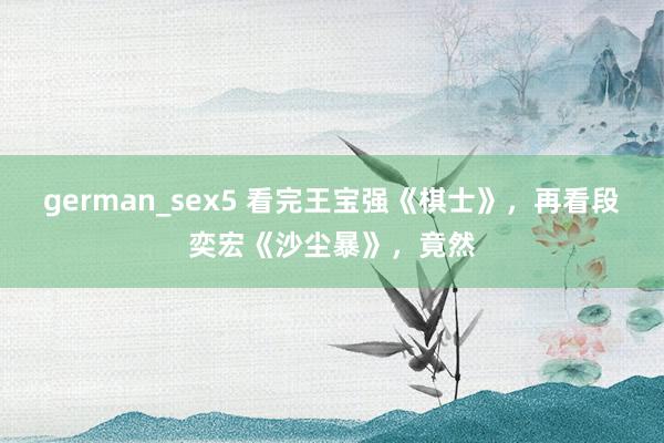 german_sex5 看完王宝强《棋士》，再看段奕宏《沙尘暴》，竟然