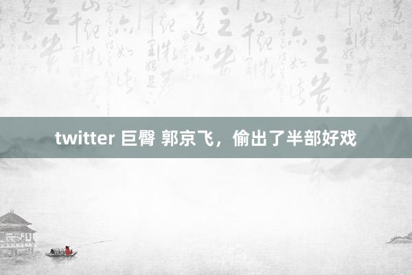 twitter 巨臀 郭京飞，偷出了半部好戏