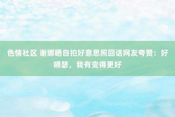 色情社区 谢娜晒自拍好意思照回话网友夸赞：好嘚瑟，我有变得更好