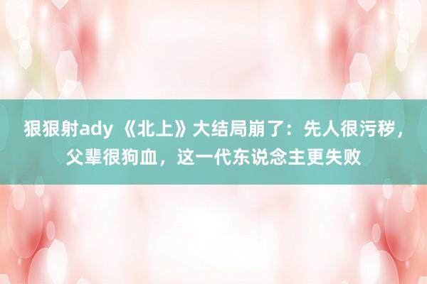 狠狠射ady 《北上》大结局崩了：先人很污秽，父辈很狗血，这一代东说念主更失败
