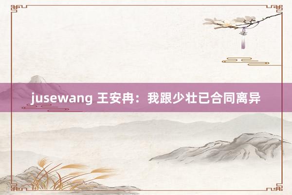 jusewang 王安冉：我跟少壮已合同离异