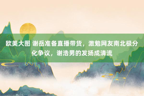 欧美大图 谢岳准备直播带货，激勉网友南北极分化争议，谢浩男的发扬成清流
